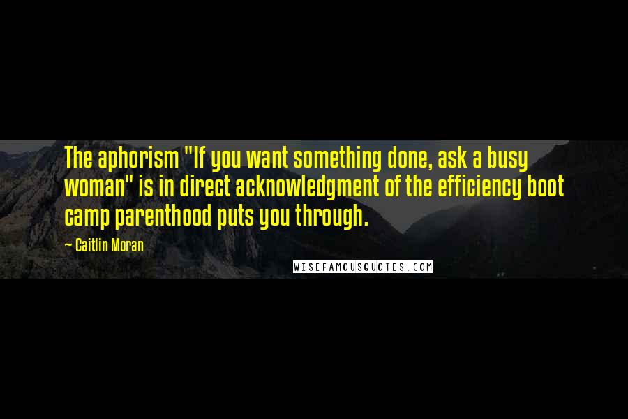 Caitlin Moran Quotes: The aphorism "If you want something done, ask a busy woman" is in direct acknowledgment of the efficiency boot camp parenthood puts you through.