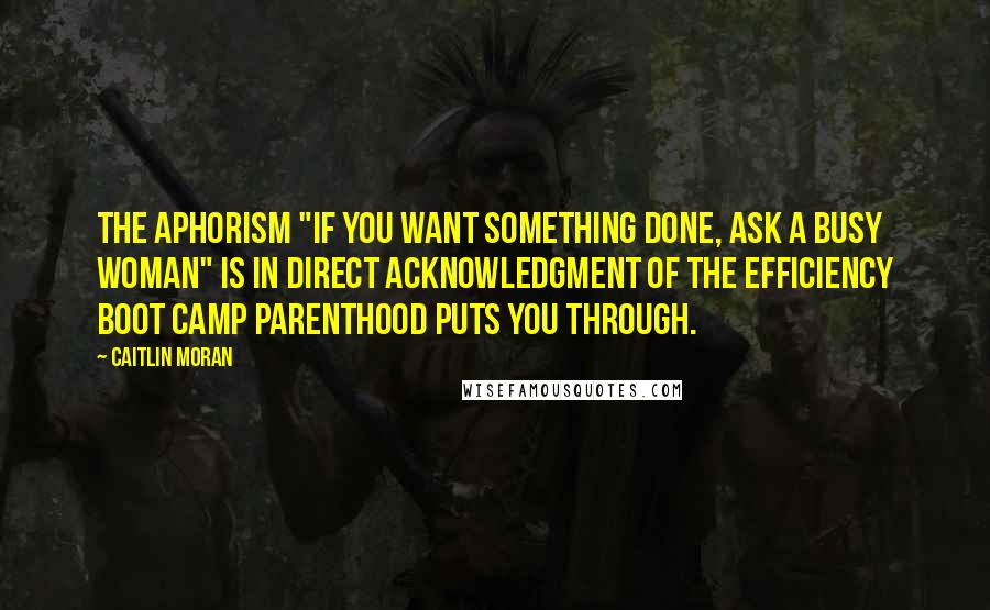 Caitlin Moran Quotes: The aphorism "If you want something done, ask a busy woman" is in direct acknowledgment of the efficiency boot camp parenthood puts you through.