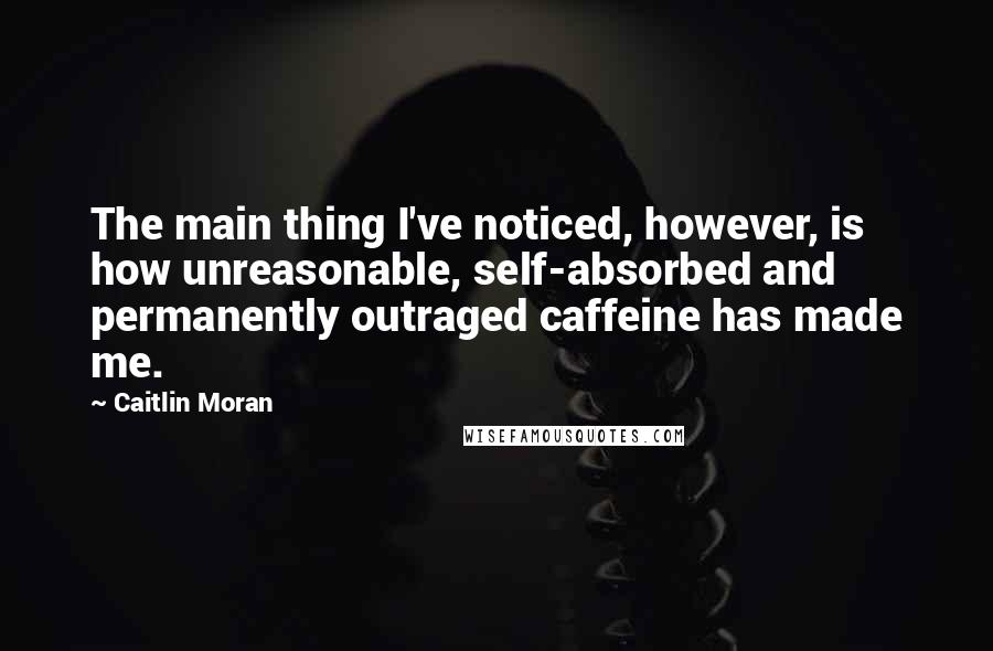 Caitlin Moran Quotes: The main thing I've noticed, however, is how unreasonable, self-absorbed and permanently outraged caffeine has made me.