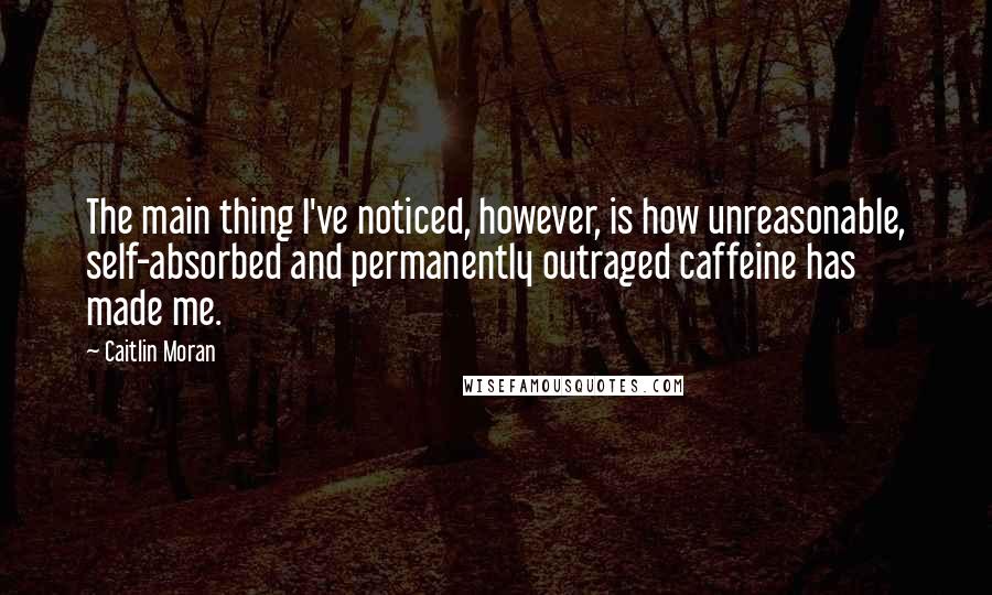 Caitlin Moran Quotes: The main thing I've noticed, however, is how unreasonable, self-absorbed and permanently outraged caffeine has made me.