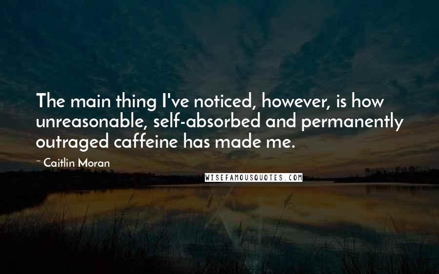 Caitlin Moran Quotes: The main thing I've noticed, however, is how unreasonable, self-absorbed and permanently outraged caffeine has made me.