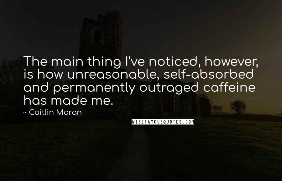 Caitlin Moran Quotes: The main thing I've noticed, however, is how unreasonable, self-absorbed and permanently outraged caffeine has made me.