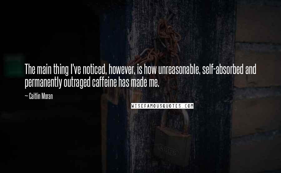 Caitlin Moran Quotes: The main thing I've noticed, however, is how unreasonable, self-absorbed and permanently outraged caffeine has made me.