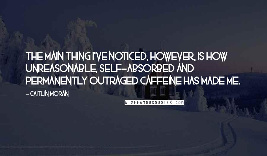 Caitlin Moran Quotes: The main thing I've noticed, however, is how unreasonable, self-absorbed and permanently outraged caffeine has made me.