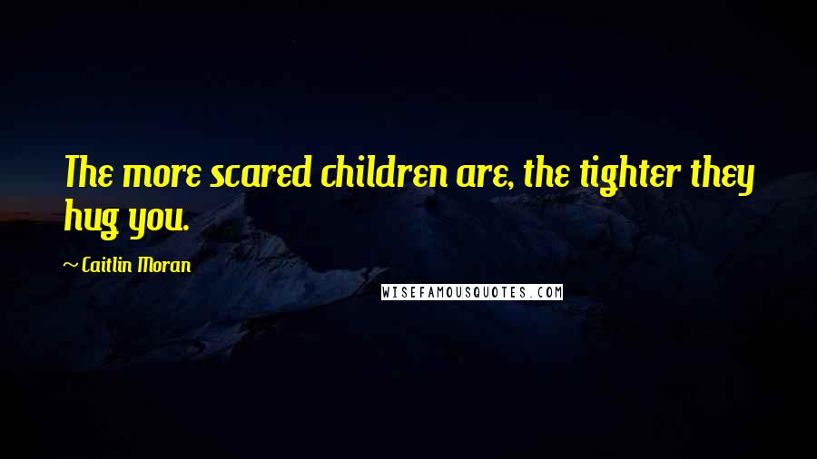 Caitlin Moran Quotes: The more scared children are, the tighter they hug you.