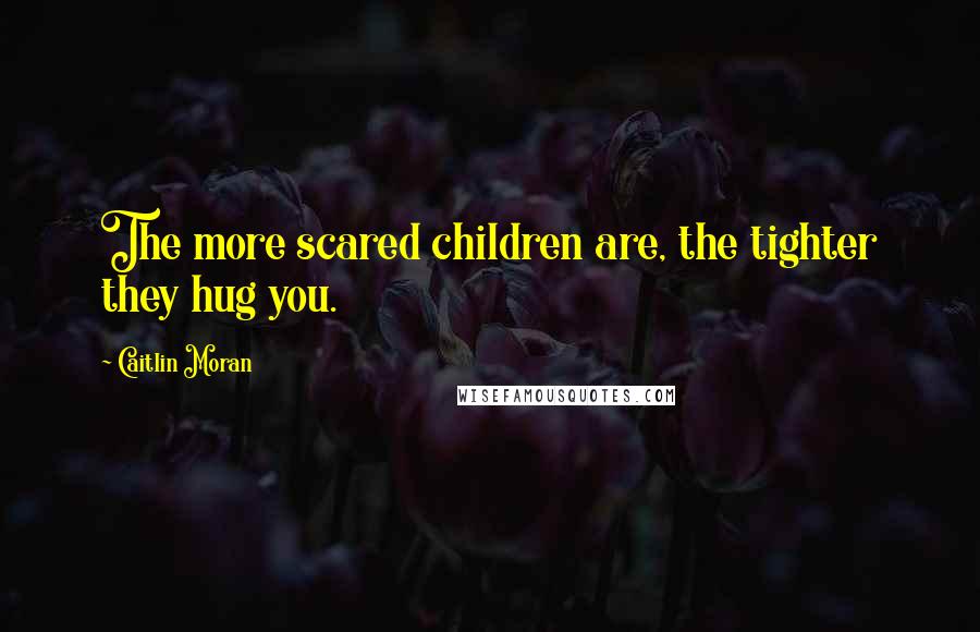 Caitlin Moran Quotes: The more scared children are, the tighter they hug you.