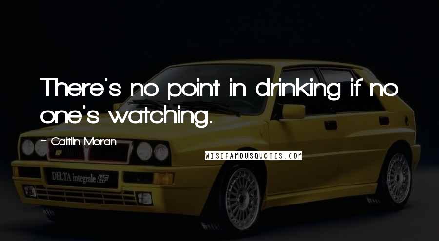 Caitlin Moran Quotes: There's no point in drinking if no one's watching.