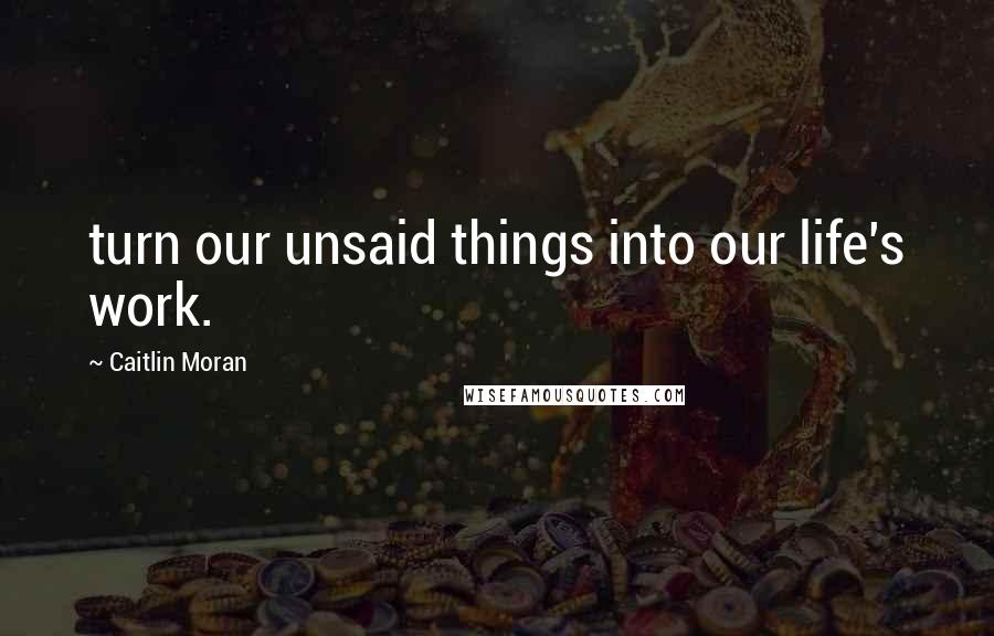 Caitlin Moran Quotes: turn our unsaid things into our life's work.