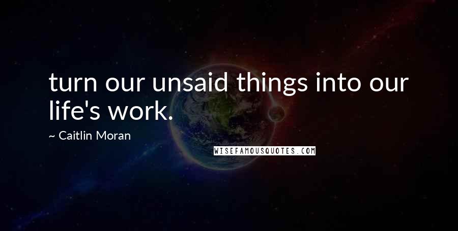 Caitlin Moran Quotes: turn our unsaid things into our life's work.