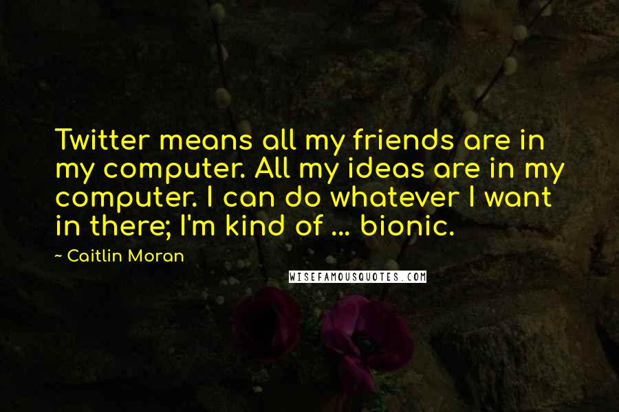Caitlin Moran Quotes: Twitter means all my friends are in my computer. All my ideas are in my computer. I can do whatever I want in there; I'm kind of ... bionic.