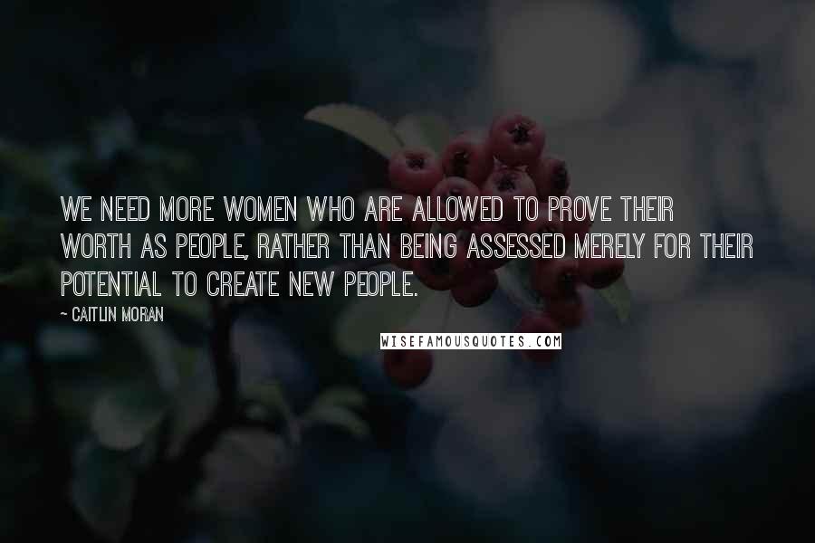 Caitlin Moran Quotes: We need more women who are allowed to prove their worth as people, rather than being assessed merely for their potential to create new people.