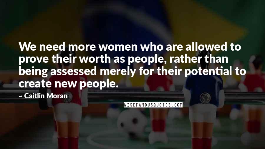 Caitlin Moran Quotes: We need more women who are allowed to prove their worth as people, rather than being assessed merely for their potential to create new people.