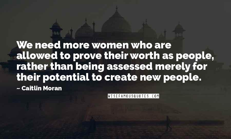 Caitlin Moran Quotes: We need more women who are allowed to prove their worth as people, rather than being assessed merely for their potential to create new people.