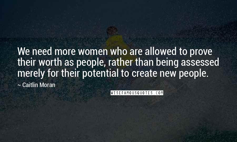 Caitlin Moran Quotes: We need more women who are allowed to prove their worth as people, rather than being assessed merely for their potential to create new people.