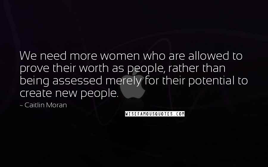 Caitlin Moran Quotes: We need more women who are allowed to prove their worth as people, rather than being assessed merely for their potential to create new people.