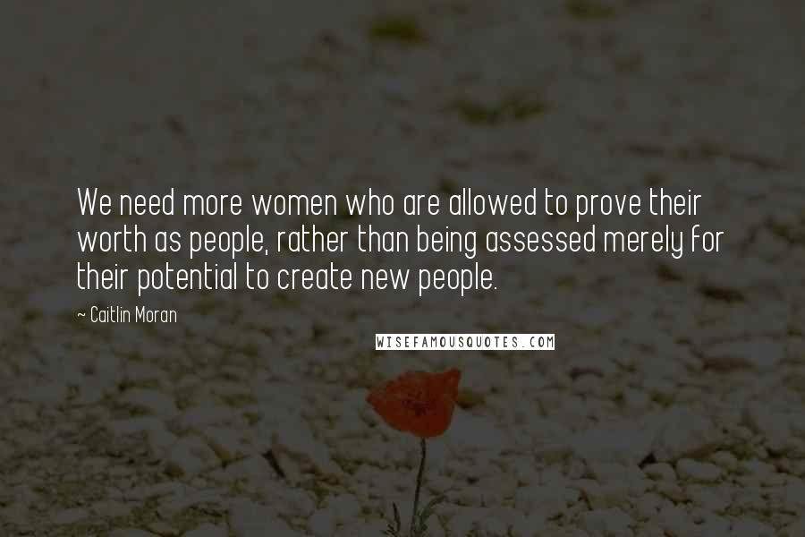 Caitlin Moran Quotes: We need more women who are allowed to prove their worth as people, rather than being assessed merely for their potential to create new people.