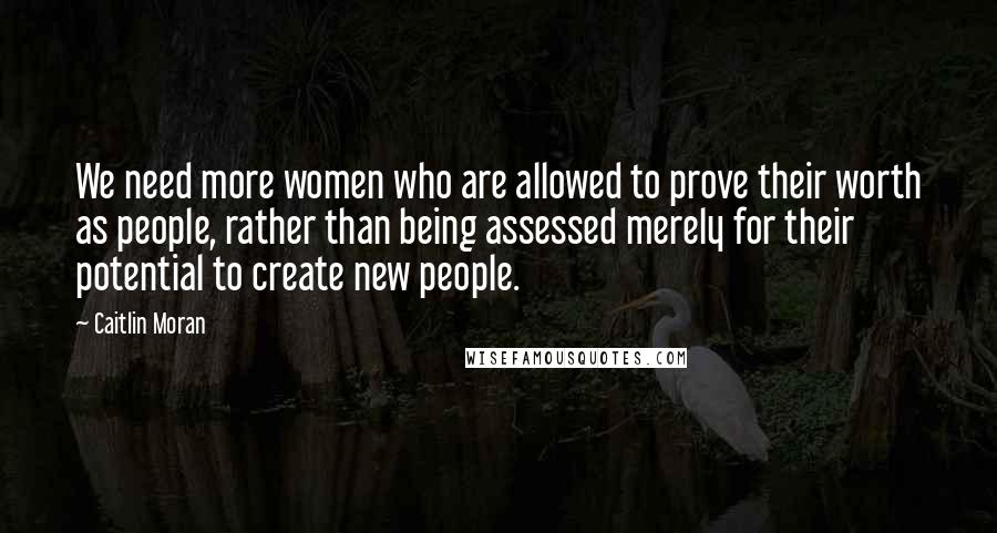 Caitlin Moran Quotes: We need more women who are allowed to prove their worth as people, rather than being assessed merely for their potential to create new people.