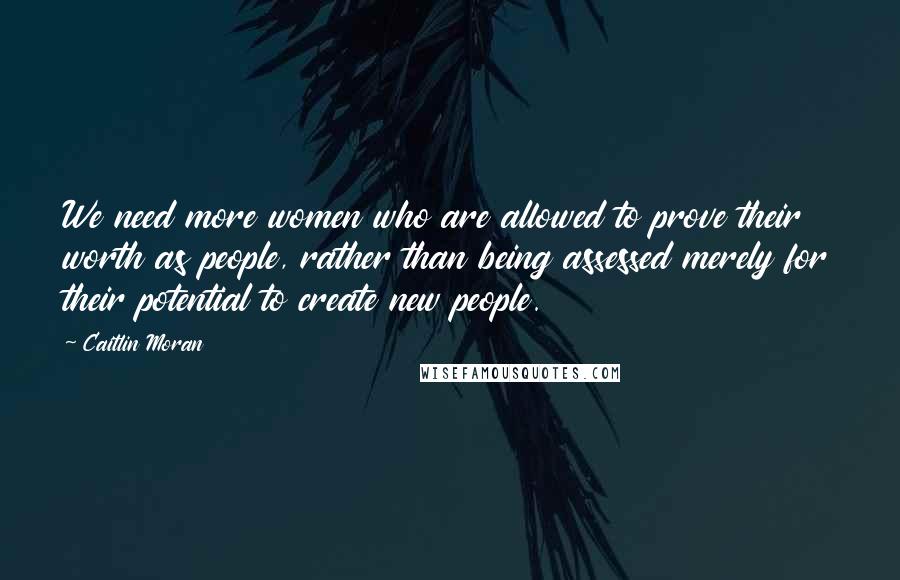 Caitlin Moran Quotes: We need more women who are allowed to prove their worth as people, rather than being assessed merely for their potential to create new people.