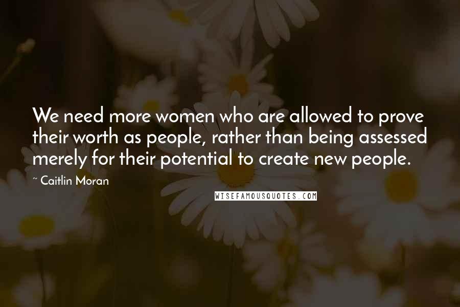 Caitlin Moran Quotes: We need more women who are allowed to prove their worth as people, rather than being assessed merely for their potential to create new people.
