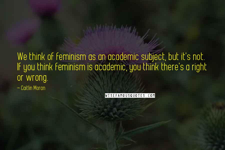Caitlin Moran Quotes: We think of feminism as an academic subject, but it's not. If you think feminism is academic, you think there's a right or wrong.