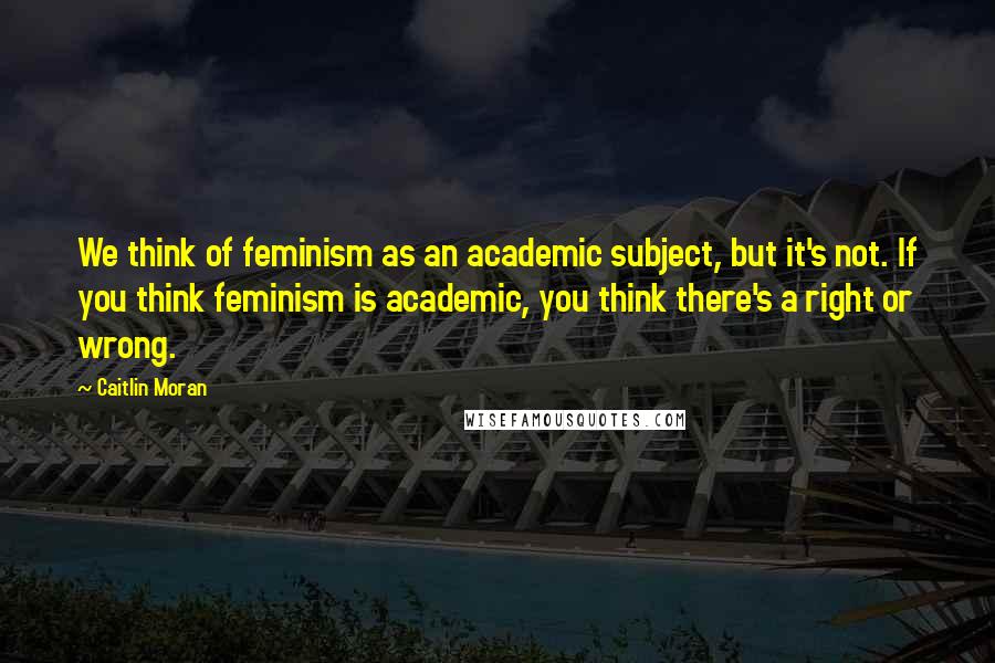 Caitlin Moran Quotes: We think of feminism as an academic subject, but it's not. If you think feminism is academic, you think there's a right or wrong.