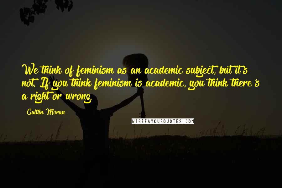 Caitlin Moran Quotes: We think of feminism as an academic subject, but it's not. If you think feminism is academic, you think there's a right or wrong.