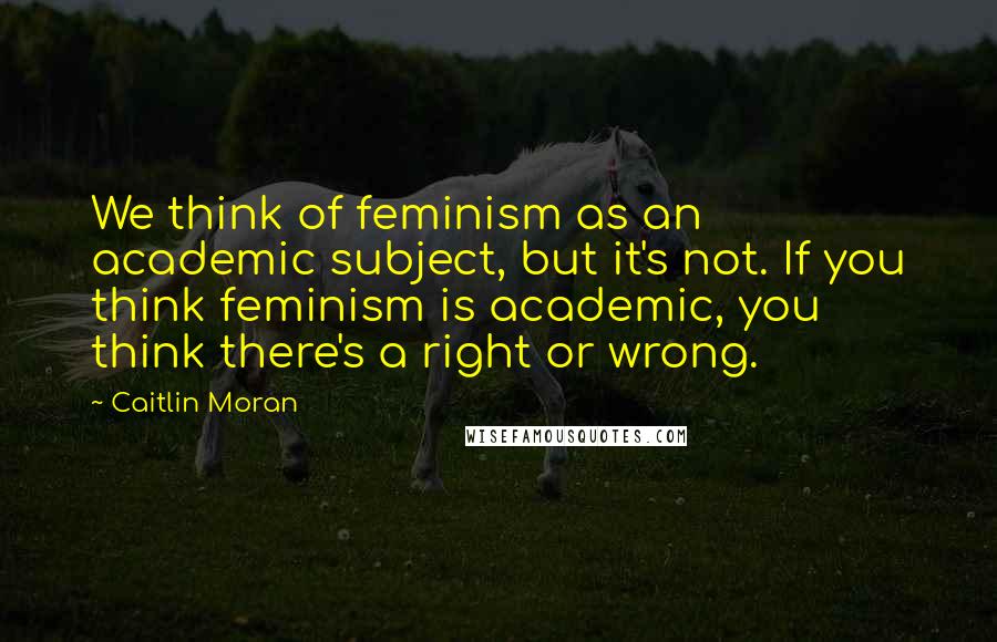 Caitlin Moran Quotes: We think of feminism as an academic subject, but it's not. If you think feminism is academic, you think there's a right or wrong.