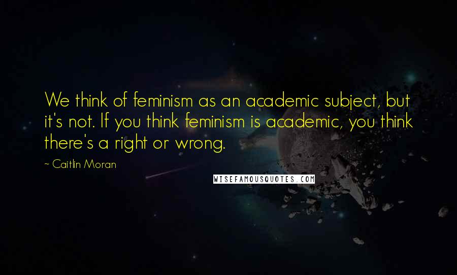 Caitlin Moran Quotes: We think of feminism as an academic subject, but it's not. If you think feminism is academic, you think there's a right or wrong.