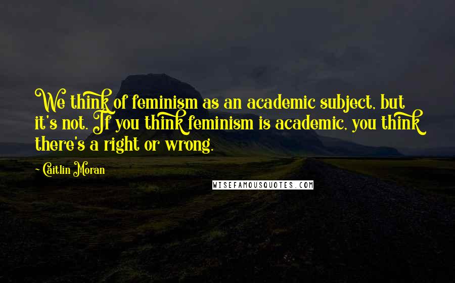 Caitlin Moran Quotes: We think of feminism as an academic subject, but it's not. If you think feminism is academic, you think there's a right or wrong.