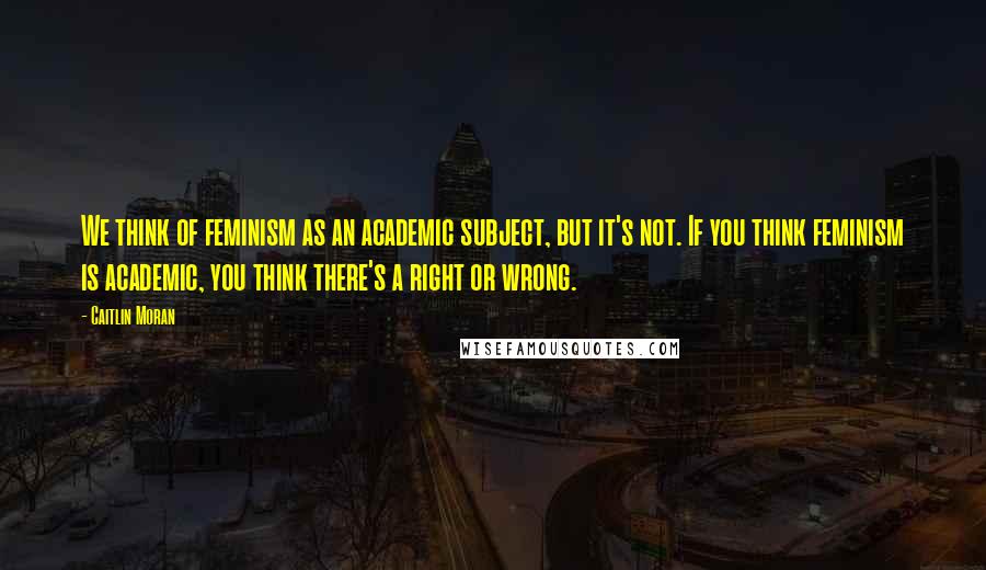 Caitlin Moran Quotes: We think of feminism as an academic subject, but it's not. If you think feminism is academic, you think there's a right or wrong.