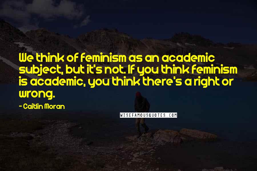 Caitlin Moran Quotes: We think of feminism as an academic subject, but it's not. If you think feminism is academic, you think there's a right or wrong.