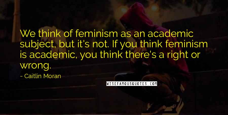 Caitlin Moran Quotes: We think of feminism as an academic subject, but it's not. If you think feminism is academic, you think there's a right or wrong.