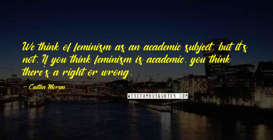 Caitlin Moran Quotes: We think of feminism as an academic subject, but it's not. If you think feminism is academic, you think there's a right or wrong.