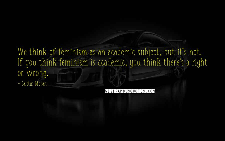 Caitlin Moran Quotes: We think of feminism as an academic subject, but it's not. If you think feminism is academic, you think there's a right or wrong.