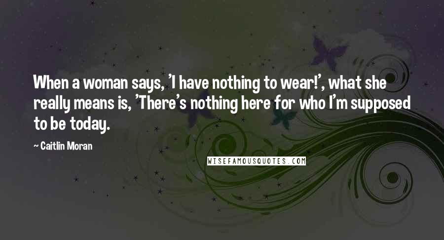 Caitlin Moran Quotes: When a woman says, 'I have nothing to wear!', what she really means is, 'There's nothing here for who I'm supposed to be today.