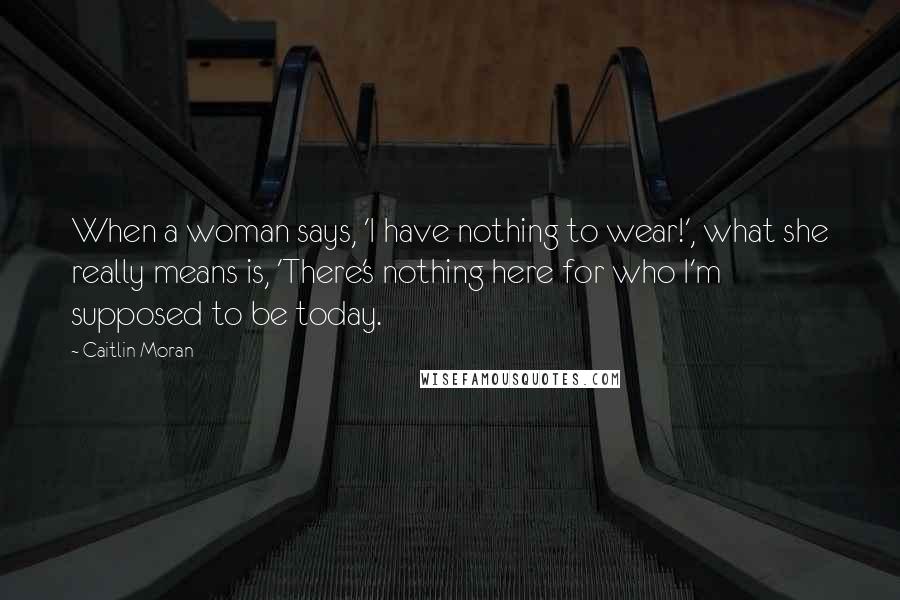 Caitlin Moran Quotes: When a woman says, 'I have nothing to wear!', what she really means is, 'There's nothing here for who I'm supposed to be today.