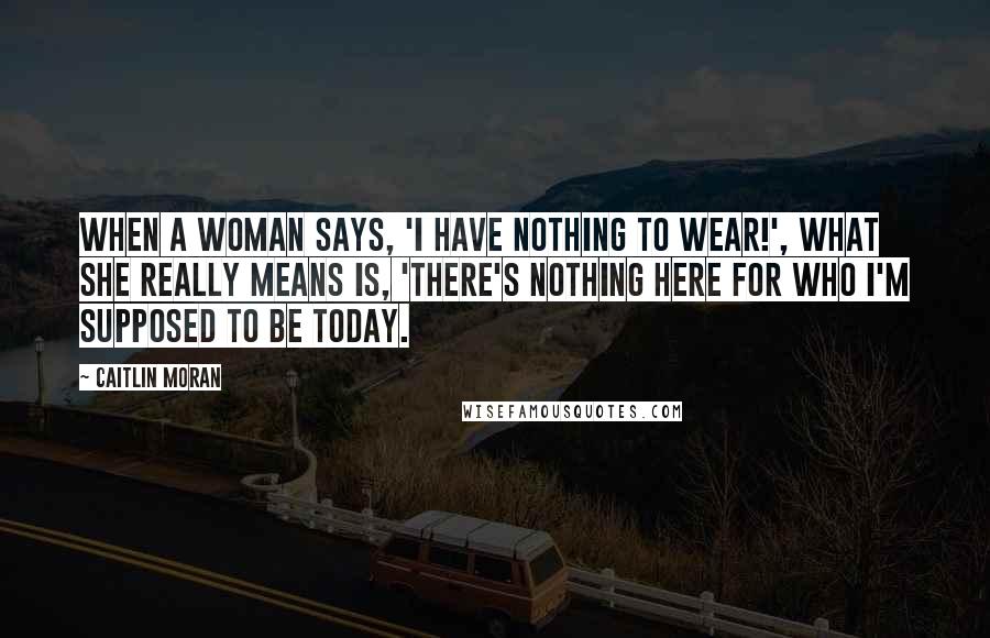 Caitlin Moran Quotes: When a woman says, 'I have nothing to wear!', what she really means is, 'There's nothing here for who I'm supposed to be today.