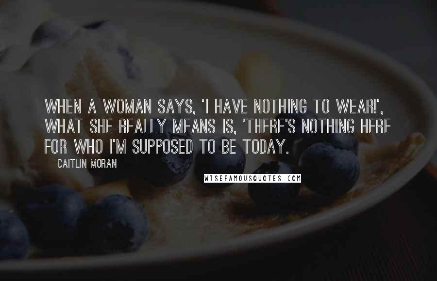 Caitlin Moran Quotes: When a woman says, 'I have nothing to wear!', what she really means is, 'There's nothing here for who I'm supposed to be today.