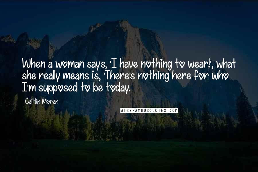 Caitlin Moran Quotes: When a woman says, 'I have nothing to wear!', what she really means is, 'There's nothing here for who I'm supposed to be today.