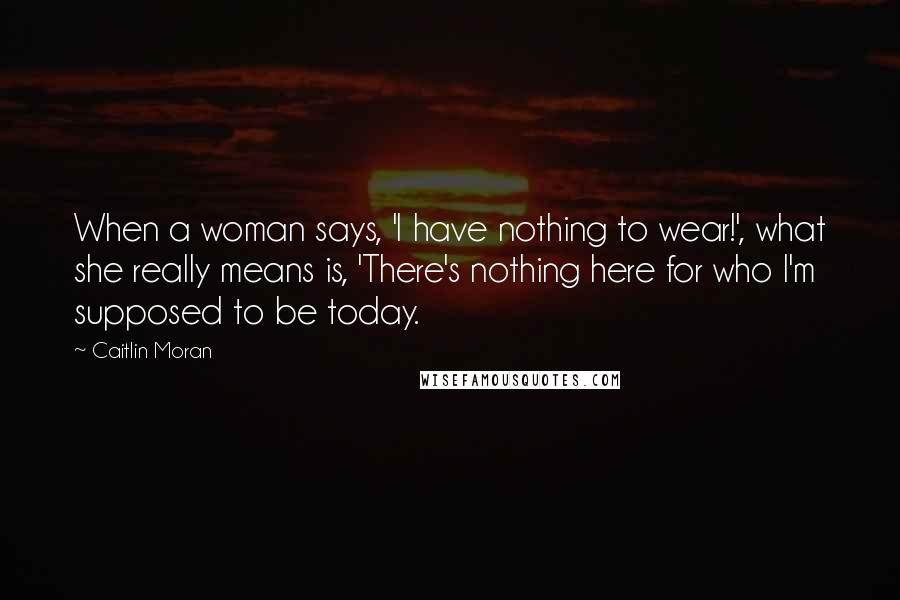 Caitlin Moran Quotes: When a woman says, 'I have nothing to wear!', what she really means is, 'There's nothing here for who I'm supposed to be today.