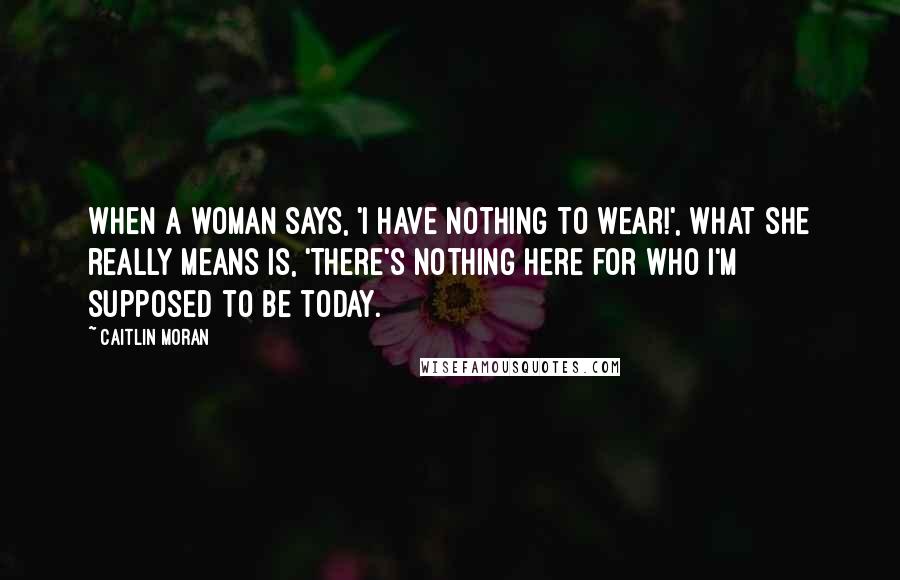 Caitlin Moran Quotes: When a woman says, 'I have nothing to wear!', what she really means is, 'There's nothing here for who I'm supposed to be today.