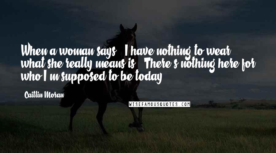 Caitlin Moran Quotes: When a woman says, 'I have nothing to wear!', what she really means is, 'There's nothing here for who I'm supposed to be today.