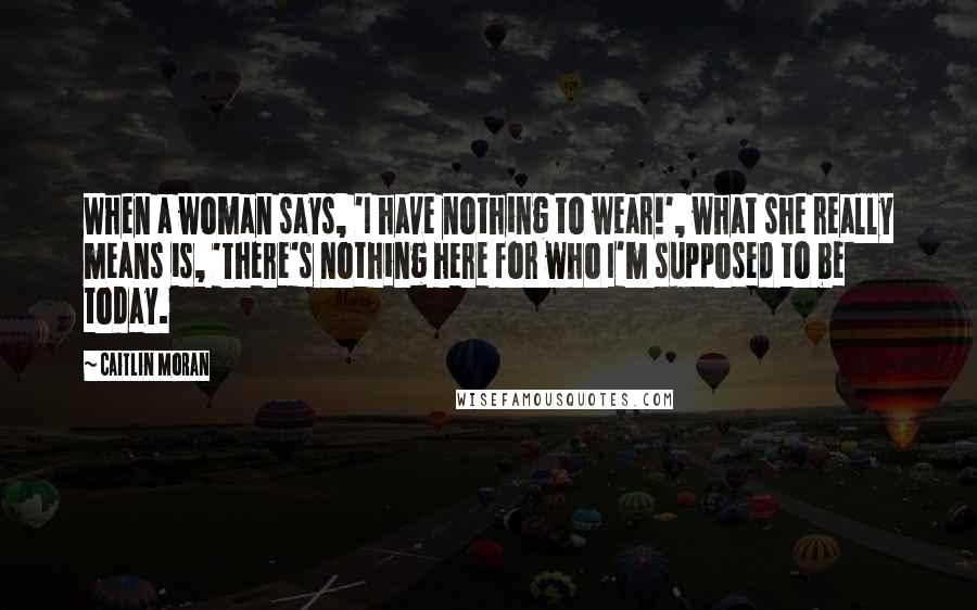 Caitlin Moran Quotes: When a woman says, 'I have nothing to wear!', what she really means is, 'There's nothing here for who I'm supposed to be today.