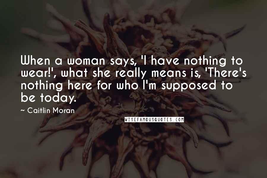 Caitlin Moran Quotes: When a woman says, 'I have nothing to wear!', what she really means is, 'There's nothing here for who I'm supposed to be today.