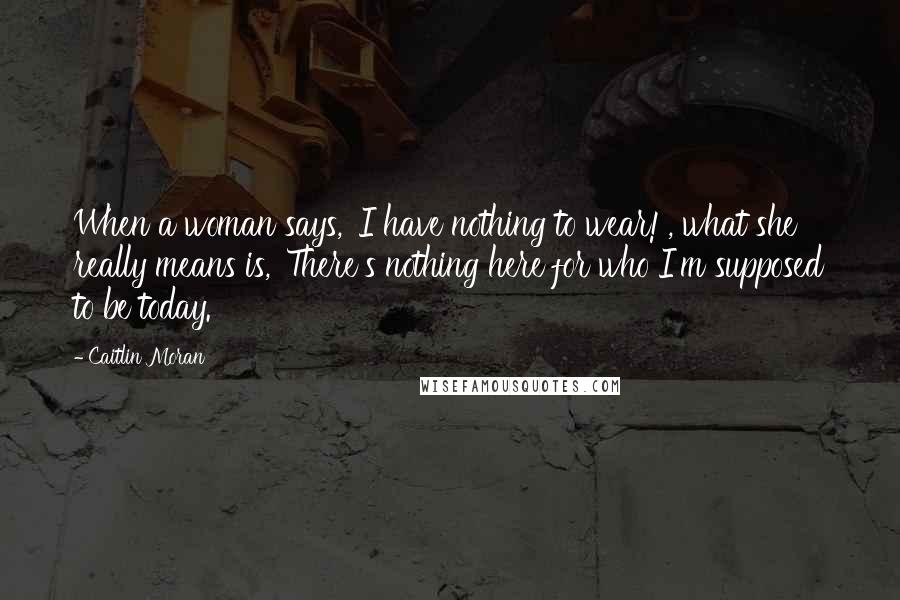 Caitlin Moran Quotes: When a woman says, 'I have nothing to wear!', what she really means is, 'There's nothing here for who I'm supposed to be today.