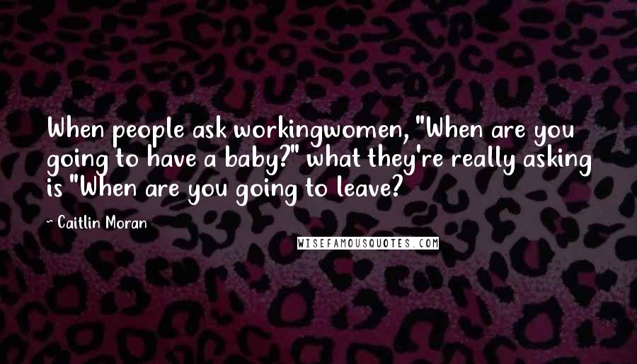 Caitlin Moran Quotes: When people ask workingwomen, "When are you going to have a baby?" what they're really asking is "When are you going to leave?