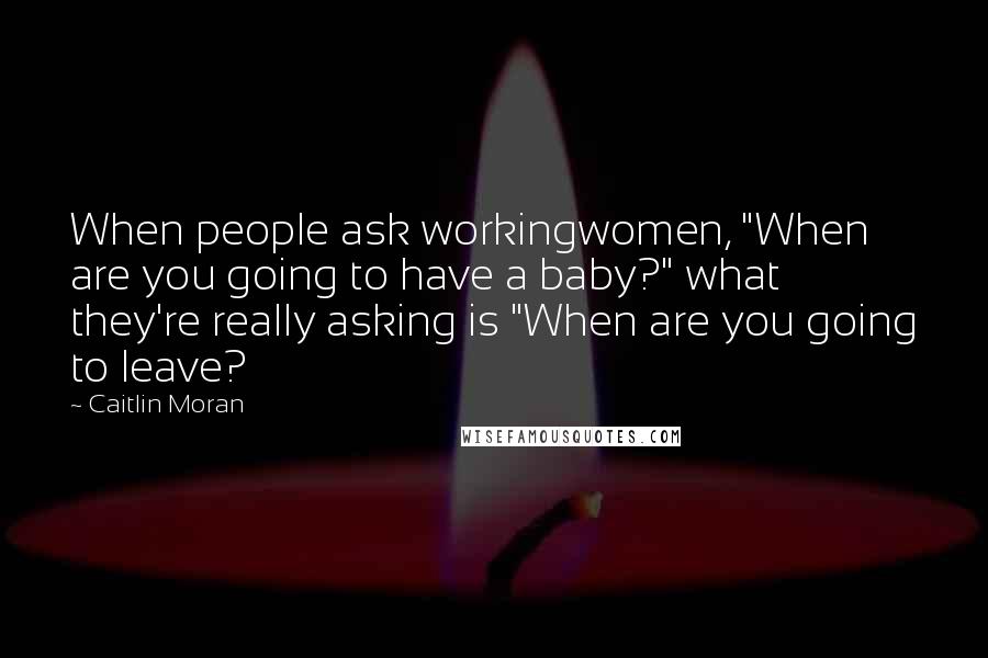 Caitlin Moran Quotes: When people ask workingwomen, "When are you going to have a baby?" what they're really asking is "When are you going to leave?