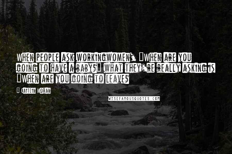 Caitlin Moran Quotes: When people ask workingwomen, "When are you going to have a baby?" what they're really asking is "When are you going to leave?