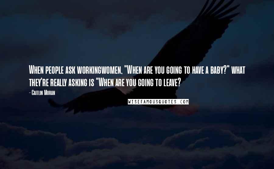 Caitlin Moran Quotes: When people ask workingwomen, "When are you going to have a baby?" what they're really asking is "When are you going to leave?