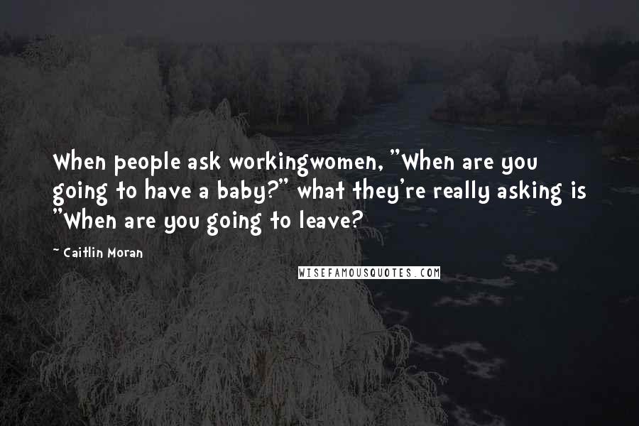 Caitlin Moran Quotes: When people ask workingwomen, "When are you going to have a baby?" what they're really asking is "When are you going to leave?